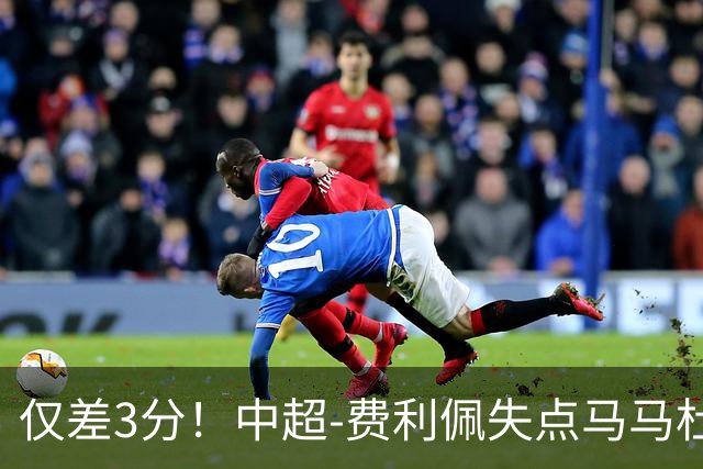 仅差3分！中超-费利佩失点马马杜破门 蓉城0-1英博
