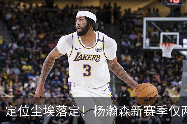 定位尘埃落定！杨瀚森新赛季仅两种出场条件，14天迎来生涯关键