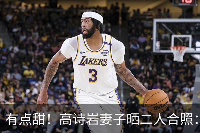 有点甜！高诗岩妻子晒二人合照：最近 平平淡淡才是真