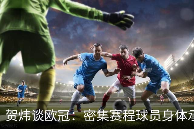 贺炜谈欧冠：密集赛程球员身体承受边界成议题，没一分钱是容易的
